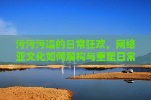 污污污逼的日常狂欢，网络亚文化如何解构与重塑日常交流的边界