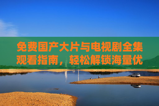 免费国产大片与电视剧全集观看指南，轻松解锁海量优质影视内容