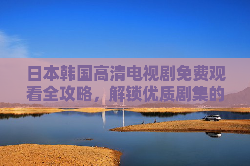 日本韩国高清电视剧免费观看全攻略，解锁优质剧集的渠道与技巧