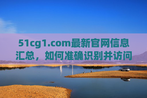 51cg1.com最新官网信息汇总，如何准确识别并访问官方入口？