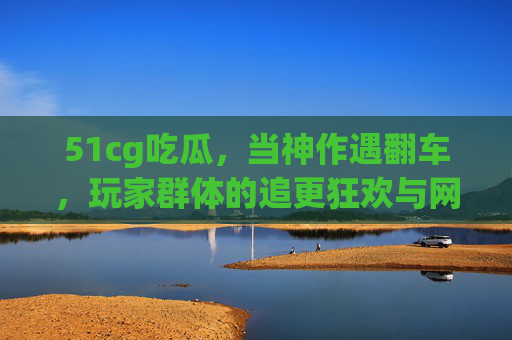51cg吃瓜，当神作遇翻车，玩家群体的追更狂欢与网络狂欢