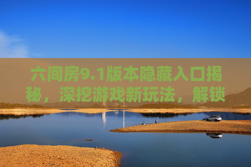 六间房9.1版本隐藏入口揭秘，深挖游戏新玩法，解锁隐藏奖励！