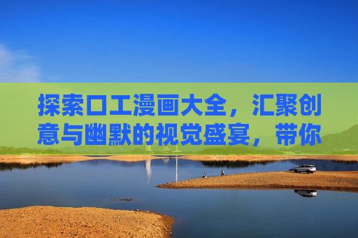 探索口工漫画大全，汇聚创意与幽默的视觉盛宴，带你领略不同风格的趣味漫画