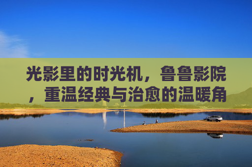 光影里的时光机，鲁鲁影院，重温经典与治愈的温暖角落