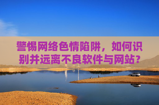 警惕网络色情陷阱，如何识别并远离不良软件与网站？