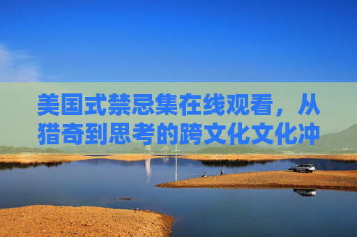 美国式禁忌集在线观看，从猎奇到思考的跨文化文化冲击与深层反思