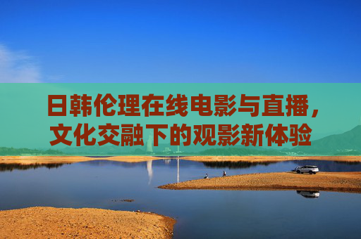 日韩伦理在线电影与直播，文化交融下的观影新体验