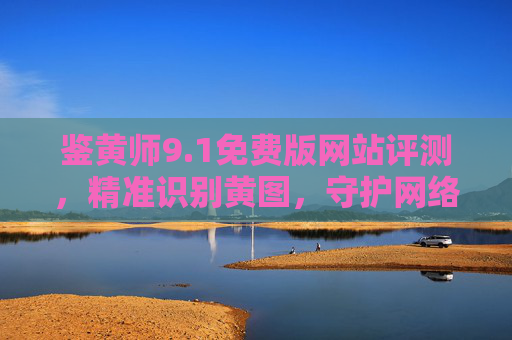 鉴黄师9.1免费版网站评测，精准识别黄图，守护网络清朗空间