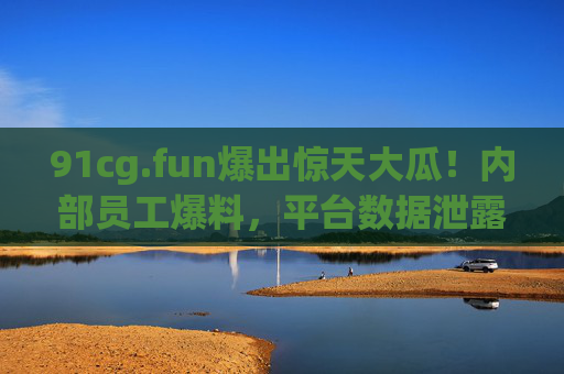 91cg.fun爆出惊天大瓜！内部员工爆料，平台数据泄露，用户信息遭泄露，官方紧急回应