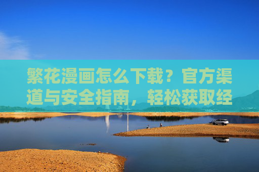 繁花漫画怎么下载？官方渠道与安全指南，轻松获取经典都市商战漫画资源