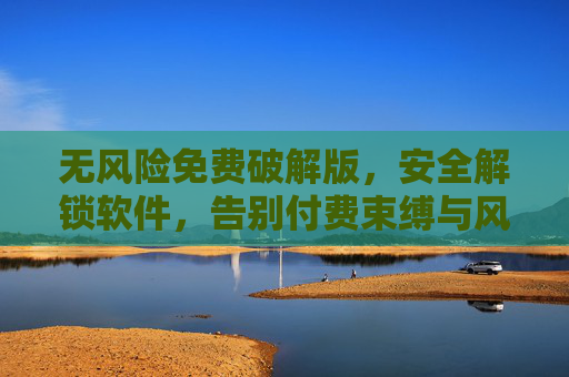 无风险免费破解版，安全解锁软件，告别付费束缚与风险隐患