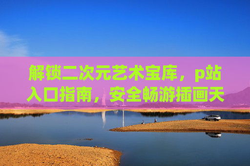 解锁二次元艺术宝库，p站入口指南，安全畅游插画天堂