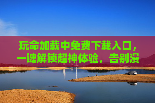 玩命加载中免费下载入口，一键解锁超神体验，告别漫长等待！
