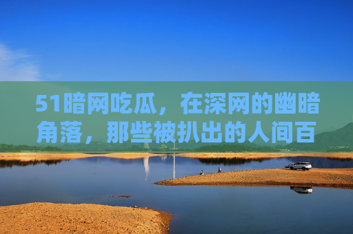 51暗网吃瓜，在深网的幽暗角落，那些被扒出的人间百态，你敢点开吗？