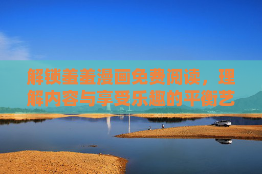 解锁羞羞漫画免费阅读，理解内容与享受乐趣的平衡艺术