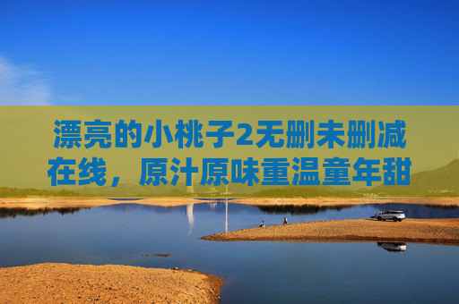 漂亮的小桃子2无删未删减在线，原汁原味重温童年甜蜜与感动