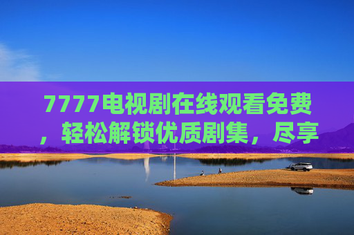 7777电视剧在线观看免费，轻松解锁优质剧集，尽享观影自由