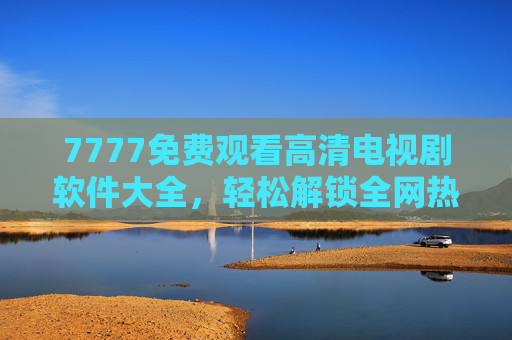 7777免费观看高清电视剧软件大全，轻松解锁全网热门剧集，高清无广告追剧神器推荐