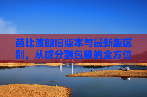 芭比波朗旧版本与最新版区别，从成分到包装的全方位解析