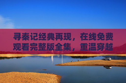 寻秦记经典再现，在线免费观看完整版全集，重温穿越传奇的激情岁月
