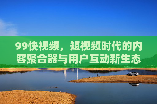 99快视频，短视频时代的内容聚合器与用户互动新生态