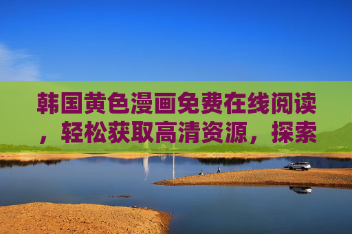韩国黄色漫画免费在线阅读，轻松获取高清资源，探索成人漫画的全新体验