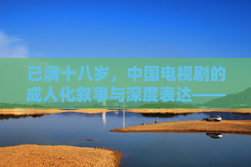 已满十八岁，中国电视剧的成人化叙事与深度表达——当代中国剧集的成熟与边界拓展
