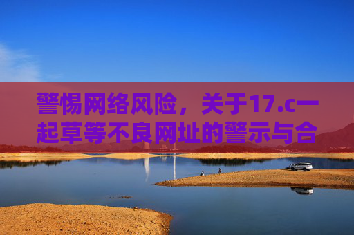 警惕网络风险，关于17.c一起草等不良网址的警示与合法娱乐指南
