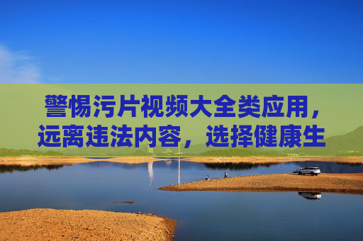 警惕污片视频大全类应用，远离违法内容，选择健康生活