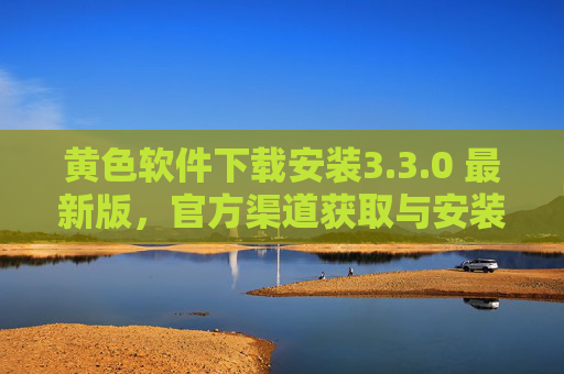 黄色软件下载安装3.3.0 最新版，官方渠道获取与安装指南（附安全风险提示）