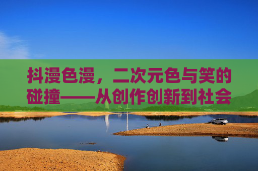 抖漫色漫，二次元色与笑的碰撞——从创作创新到社会争议的深层剖析
