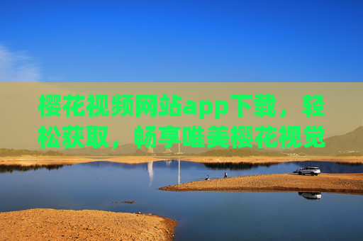 樱花视频网站app下载，轻松获取，畅享唯美樱花视觉盛宴