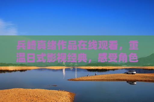 兵崎真绪作品在线观看，重温日式影视经典，感受角色魅力与美学意境