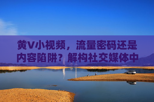 黄V小视频，流量密码还是内容陷阱？解构社交媒体中的认证与价值