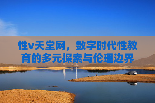 性v天堂网，数字时代性教育的多元探索与伦理边界