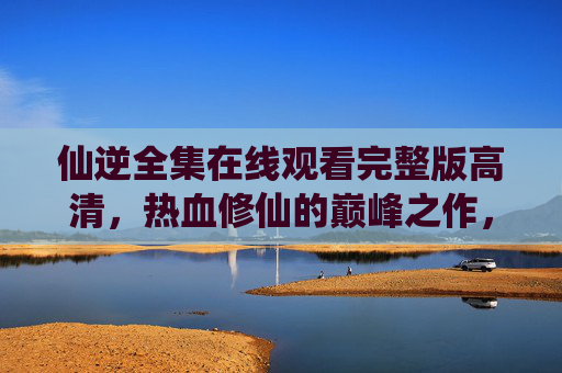 仙逆全集在线观看完整版高清，热血修仙的巅峰之作，完整呈现修仙世界的波澜壮阔
