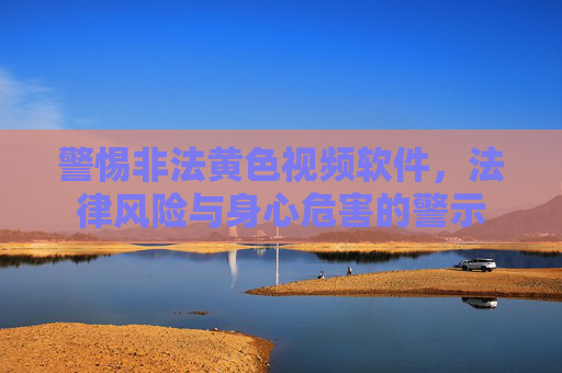 警惕非法黄色视频软件，法律风险与身心危害的警示