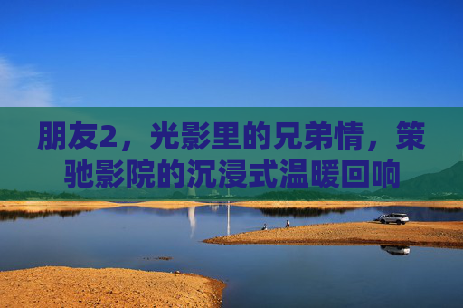 朋友2，光影里的兄弟情，策驰影院的沉浸式温暖回响