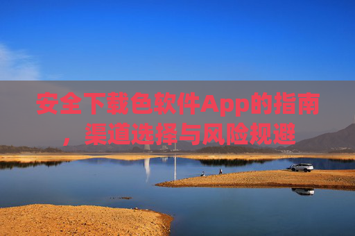安全下载色软件App的指南，渠道选择与风险规避