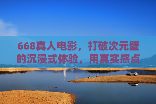 668真人电影，打破次元壁的沉浸式体验，用真实感点燃观影热情
