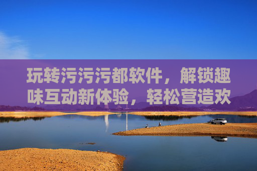 玩转污污污都软件，解锁趣味互动新体验，轻松营造欢乐氛围
