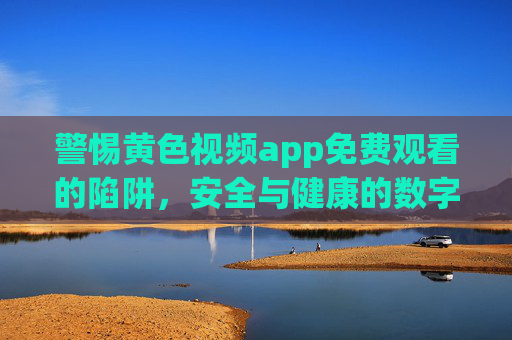 警惕黄色视频app免费观看的陷阱，安全与健康的数字娱乐指南