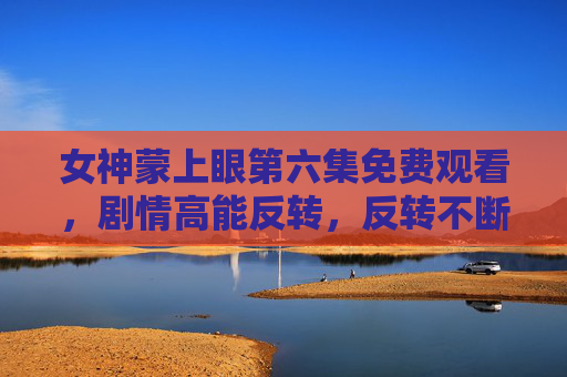 女神蒙上眼第六集免费观看，剧情高能反转，反转不断，免费看剧就现在！