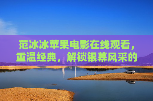 范冰冰苹果电影在线观看，重温经典，解锁银幕风采的绝佳途径