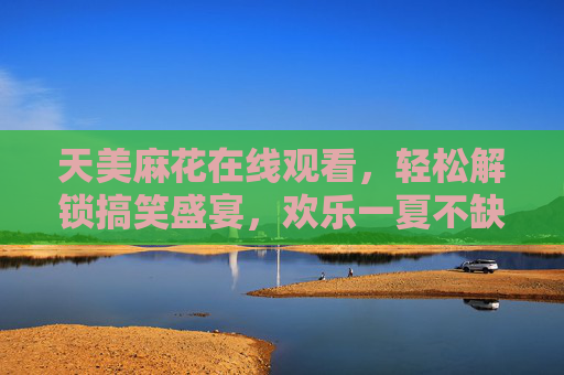 天美麻花在线观看，轻松解锁搞笑盛宴，欢乐一夏不缺席