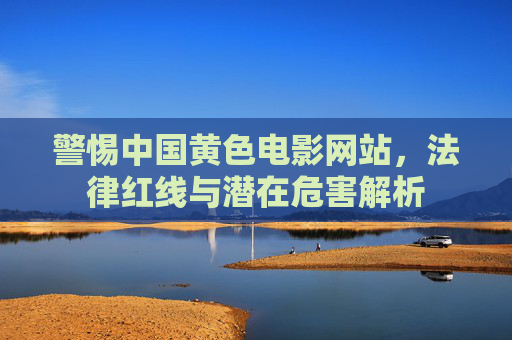警惕中国黄色电影网站，法律红线与潜在危害解析
