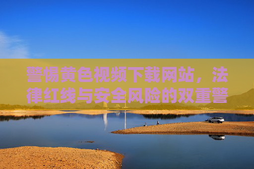 警惕黄色视频下载网站，法律红线与安全风险的双重警示