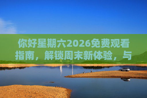 你好星期六2026免费观看指南，解锁周末新体验，与明星同乐的欢乐时光