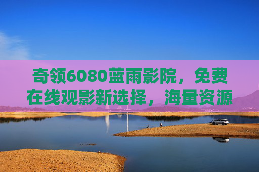 奇领6080蓝雨影院，免费在线观影新选择，海量资源轻松享