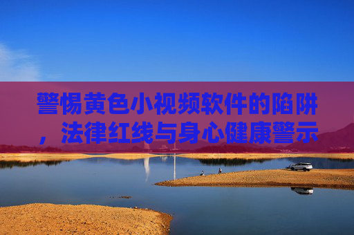 警惕黄色小视频软件的陷阱，法律红线与身心健康警示